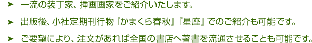 一流の装丁家、挿画画家をご紹介いたします。出版後、小社定期刊行物『かまくら春秋』『星座』でのご紹介も可能です。ご要望により、注文があれば全国の書店へ著書を流通させることも可能です。